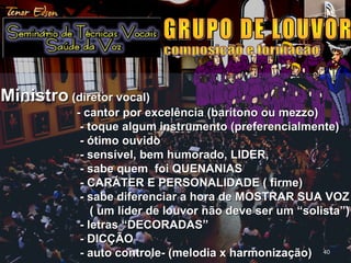 4040
-MinistroMinistro (diretor vocal)(diretor vocal)
- cantor por excelência (barítono ou mezzo)- cantor por excelência (barítono ou mezzo)
- toque algum instrumento (preferencialmente)- toque algum instrumento (preferencialmente)
- ótimo ouvido- ótimo ouvido
- sensível, bem humorado, LIDER,- sensível, bem humorado, LIDER,
- sabe quem foi QUENANIAS- sabe quem foi QUENANIAS
- CARÁTER E PERSONALIDADE ( firme)- CARÁTER E PERSONALIDADE ( firme)
- sabe diferenciar a hora de MOSTRAR SUA VOZ- sabe diferenciar a hora de MOSTRAR SUA VOZ
( um líder de louvor não deve ser um “solista”)( um líder de louvor não deve ser um “solista”)
- letras “DECORADAS”- letras “DECORADAS”
- DICÇÃO- DICÇÃO
- auto controle- (melodia x harmonização)- auto controle- (melodia x harmonização)
 