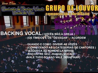 4141
BACKING VOCAL( VOCÊS SÃO A GREJA )
- (OS TÍMIDOS E OS “DEVAGAR” – ACORDEM
- QUANDO E COMO DIVIDIR AS VOZES
- (CONHECENDO AS 3 CATEGORIAS DE CANTORES )
- (ESQUECA AS NOMENCLATURAS)
- (ENCONTRE SEU –RANGE- VOCAL)
-(VALE TUDO SO NAO VALE DESAFINAR)
 