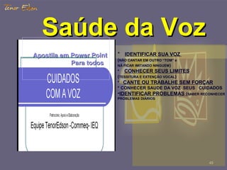 4545
Saúde da VozSaúde da Voz
Apostila emApostila em PowerPower PointPoint
Para todosPara todos
* IDENTIFICAR SUA VOZ
(NÃO CANTAR EM OUTRO “TOM” e
NÃ FICAR IMITANDO NINGUEM)
* CONHECER SEUS LIMITES
(TESSITURA E EXTENÇÃO VOCAL)
* CANTE OU TRABALHE SEM FORÇAR
* CONHECER SAUDE DA VOZ SEUS CUIDADOS
•IDENTIFICAR PROBLEMAS (SABER RECONHECER
PROBLEMAS DIÁRIOS
 
