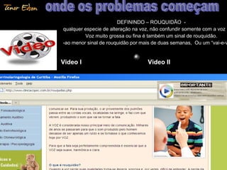 DEFININDO – ROUQUIDÃO -DEFININDO – ROUQUIDÃO -
qualquer especie de alteração na voz, não confundir somente com a voz rqualquer especie de alteração na voz, não confundir somente com a voz r
Voz muito grossa ou fina é também um sinal de rouquidão.Voz muito grossa ou fina é também um sinal de rouquidão.
-ao menor sinal de rouquidão por mais de duas semanas, Ou um “vai-e-v-ao menor sinal de rouquidão por mais de duas semanas, Ou um “vai-e-v
4747
Video I Video II
 