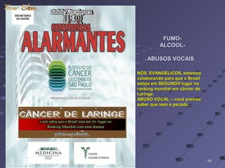 FUMO-FUMO-
ALCOOL-ALCOOL-
ABUSOS VOCAISABUSOS VOCAIS
4848
NÓS, EVANGÉLICOS, estamosNÓS, EVANGÉLICOS, estamos
colaborando para que o Brasilcolaborando para que o Brasil
esteja em SEGUNDO lugar noesteja em SEGUNDO lugar no
ranking mundial em câncer deranking mundial em câncer de
Laringe.Laringe.
ABUSO VOCAL – você precisaABUSO VOCAL – você precisa
saber que isso é pecado.saber que isso é pecado.
 