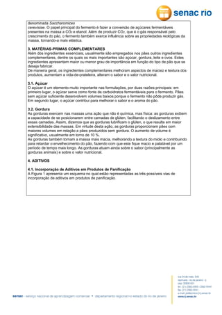 denominada Saccharomices
cerevisiae. O papel principal do fermento é fazer a conversão de açúcares fermentáveis
presentes na massa a CO2 e etanol. Além de produzir CO2, que é o gás responsável pelo
crescimento do pão, o fermento também exerce influência sobre as propriedades reológicas da
massa, tornando-a mais elástica.
3. MATÉRIAS-PRIMAS COMPLEMENTARES
Além dos ingredientes essenciais, usualmente são empregados nos pães outros ingredientes
complementares, dentre os quais os mais importantes são açúcar, gordura, leite e ovos. Estes
ingredientes apresentam maior ou menor grau de importância em função do tipo de pão que se
deseja fabricar.
De maneira geral, os ingredientes complementares melhoram aspectos de maciez e textura dos
produtos, aumentam a vida-de-prateleira, alteram o sabor e o valor nutricional.
3.1. Açúcar
O açúcar é um elemento muito importante nas formulações, por duas razões principais: em
primeiro lugar, o açúcar serve como fonte de carboidratos fermentáveis para o fermento. Pães
sem açúcar suficiente desenvolvem volumes baixos porque o fermento não pôde produzir gás.
Em segundo lugar, o açúcar contribui para melhorar o sabor e o aroma do pão.
3.2. Gordura
As gorduras exercem nas massas uma ação que não é química, mas física: as gorduras exibem
a capacidade de se posicionarem entre camadas de glúten, facilitando o deslizamento entre
essas camadas. Assim, dizemos que as gorduras lubrificam o glúten, o que resulta em maior
extensibilidade das massas. Em virtude desta ação, as gorduras proporcionam pães com
maiores volumes em relação a pães produzidos sem gordura. O aumento de volume é
significativo, usualmente em torno de 10 %.
As gorduras também tornam a massa mais macia, melhorando a textura do miolo e contribuindo
para retardar o envelhecimento do pão, fazendo com que este fique macio e palatável por um
período de tempo mais longo. As gorduras atuam ainda sobre o sabor (principalmente as
gorduras animais) e sobre o valor nutricional.
4. ADITIVOS
4.1. Incorporação de Aditivos em Produtos de Panificação
A Figura 1 apresenta um esquema no qual estão representadas as três possíveis vias de
incorporação de aditivos em produtos de panificação.

 