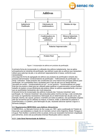 Aditivos

Indústria de
Panificação

Fabricantes de
condicionadores

Moinhos de trigo

Condicionadores de
panificação de
confeitaria

Misturas Industriais
para Panificação

Padarias/ Supermercados

Produto Final

Figura 1. Incorporação de aditivos em produtos de panificação.

A primeira forma de incorporação é a utilização dos aditivos isoladamente. Isso se aplica
principalmente às indústrias de panificação, que definem quais são os aditivos que necessitam
utilizar para cada tipo de pão, e os adicionam separadamente à massa, conforme suas
necessidades.
Uma segunda forma de agregação de aditivos aos produtos de panificação é através dos
produtos denominados “condicionadores de panificação”, “melhoradores de panificação” ou
ainda “unificados”. Estes produtos são constituídos por uma mistura dos principais aditivos para
panificação, em quantidades fixas e ajustadas para o tipo de pão que se deseja fabricar,
veiculado em amido - “condicionadores em pó” - ou em gordura - “condicionadores em pasta”.
Este tipo de produto é ideal para ser utilizado pelas padarias e supermercados, porque facilita o
trabalho do padeiro, já que dificilmente ele poderia utilizar os aditivos separadamente, uma vez
que as quantidades necessárias são muito pequenas.
A terceira forma de incorporação dos aditivos é através das “misturas industriais” para
panificação. As “misturas industriais” são produzidas pelos moinhos de trigo, e são constituídas
por todos os ingredientes necessários à fabricação de um determinado tipo de pão como, por
exemplo, farinha, sal, açúcar, gordura, e também por todos os aditivos, nas quantidades exigidas
pelo tipo de farinha que foi utilizado na mistura. A mistura, então, é destinada às padarias e
supermercados, e o padeiro, para fabricação do pão, necessita adicionar apenas a água e o
fermento biológico.
4.2. Regulamentos MERCOSUL para Aditivos Alimentícios
O MERCOSUL, ou Mercado Comum do Sul, surgiu em 1991, após a publicação do Tratado de
Assunção, que estabelece a criação de um mercado comum entre Argentina, Brasil, Paraguai e
Uruguai. Para facilitar o comércio entre os países, tornou-se necessário harmonizar a legislação
para alimentos, tendo sido já publicadas diversas Resoluções sobre o assunto.
4.2.1. Lista Geral Harmonizada de Aditivos

 