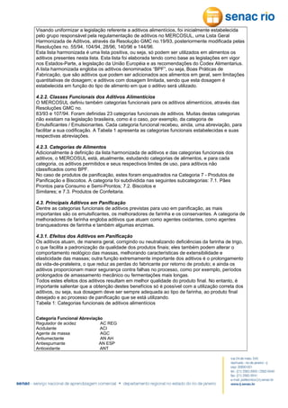 Visando uniformizar a legislação referente a aditivos alimentícios, foi inicialmente estabelecida
pelo grupo responsável pela regulamentação de aditivos no MERCOSUL, uma Lista Geral
Harmonizada de Aditivos, através da Resolução GMC no.19/93, posteriormente modificada pelas
Resoluções no. 55/94, 104/94, 28/96, 140/96 e 144/96.
Esta lista harmonizada é uma lista positiva, ou seja, só podem ser utilizados em alimentos os
aditivos presentes nesta lista. Esta lista foi elaborada tendo como base as legislações em vigor
nos Estados-Parte, a legislação da União Européia e as recomendações do Codex Alimentarius.
A lista harmonizada engloba os aditivos denominados “BPF”, ou seja, Boas Práticas de
Fabricação, que são aditivos que podem ser adicionados aos alimentos em geral, sem limitações
quantitativas de dosagem; e aditivos com dosagem limitada, sendo que esta dosagem é
estabelecida em função do tipo de alimento em que o aditivo será utilizado.
4.2.2. Classes Funcionais dos Aditivos Alimentícios
O MERCOSUL definiu também categorias funcionais para os aditivos alimentícios, através das
Resoluções GMC no.
83/93 e 107/94. Foram definidas 23 categorias funcionais de aditivos. Muitas destas categorias
não existiam na legislação brasileira, como é o caso, por exemplo, da categoria de
Emulsificantes / Emulsionantes. Cada categoria funcional recebeu, ainda, uma abreviação, para
facilitar a sua codificação. A Tabela 1 apresenta as categorias funcionais estabelecidas e suas
respectivas abreviações.
4.2.3. Categorias de Alimentos
Adicionalmente à definição da lista harmonizada de aditivos e das categorias funcionais dos
aditivos, o MERCOSUL está, atualmente, estudando categorias de alimentos, e para cada
categoria, os aditivos permitidos e seus respectivos limites de uso, para aditivos não
classificados como BPF.
No caso de produtos de panificação, estes foram enquadrados na Categoria 7 - Produtos de
Panificação e Biscoitos. A categoria foi subdividida nas seguintes subcategorias: 7.1. Pães
Prontos para Consumo e Semi-Prontos; 7.2. Biscoitos e
Similares; e 7.3. Produtos de Confeitaria.
4.3. Principais Aditivos em Panificação
Dentre as categorias funcionais de aditivos previstas para uso em panificação, as mais
importantes são os emulsificantes, os melhoradores de farinha e os conservantes. A categoria de
melhoradores de farinha engloba aditivos que atuam como agentes oxidantes, como agentes
branqueadores de farinha e também algumas enzimas.
4.3.1. Efeitos dos Aditivos em Panificação
Os aditivos atuam, de maneira geral, corrigindo ou neutralizando deficiências da farinha de trigo,
o que facilita a padronização da qualidade dos produtos finais; eles também podem alterar o
comportamento reológico das massas, melhorando características de extensibilidade e
elasticidade das massas; outra função extremamente importante dos aditivos é o prolongamento
da vida-de-prateleira, o que reduz as perdas do fabricante por retorno de produto; e ainda os
aditivos proporcionam maior segurança contra falhas no processo, como por exemplo, períodos
prolongados de amassamento mecânico ou fermentações mais longas.
Todos estes efeitos dos aditivos resultam em melhor qualidade do produto final. No entanto, é
importante salientar que a obtenção destes benefícios só é possível com a utilização correta dos
aditivos, ou seja, sua dosagem deve ser sempre adequada ao tipo de farinha, ao produto final
desejado e ao processo de panificação que se está utilizando.
Tabela 1: Categorias funcionais de aditivos alimentícios
Categoria Funcional Abreviação
Regulador de acidez
AC REG
Acidulante
ACI
Agente de massa
AGC
Antiumectante
AN AH
Antiespumante
AN ESP
Antioxidante
ANT

 