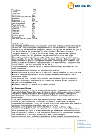 Aromatizante
Corante
Conservador
Edulcorante
Emulsionante / Emulsificante
Espessante
Estabilizante
Estabilizante de cor
Realçador de sabor
Agente de firmeza
Melhorador de farinha
Espumante
Geleificante
Glaceante
Umectante
Fermento químico
Sequestrante

ARO
COL
CONS
EDU
EMU
ESP
EST
EST COL
EXA
FIR
FLO
FOA
GEL
GLA
HUM
RAI
SEC

Fonte: Resoluções GMC no.83/93 e 107/94.

4.3.2. Emulsificantes
Há vários tipos de emulsificantes, mas todos eles apresentam uma estrutura molecular bastante
peculiar, que é responsável pelas suas propriedades; os emulsificantes são substâncias que
apresentam, na mesma molécula, uma porção hidrofílica, ou seja, que tem afinidade por água, e
uma porção lipofílica, que tem afinidade por óleo ou outras substâncias apolares. Esta
característica é que faz com que os emulsificantes possam exibir a capacidade de formar
emulsões, tornando miscíveis substâncias normalmente imiscíveis, como água e óleo.
Os principais emulsificantes utilizados em panificação são os polisorbatos, principalmente os
polisorbatos 60 e 80, que são ésteres de sorbitan etoxilados; os mono e diglicerídios, derivados
de tipos diferentes de gorduras e que podem ser obtidos com vários graus de pureza; os dataésteres, que são ésteres de mono e diglicerídios com ácido diacetiltartárico; e os estearoil lactil
lactatos de sódio e de cálcio (conhecidos por SSL e CSL).
De uma maneira geral, podemos resumir os efeitos dos emulsificantes em panificação como
sendo os seguintes:
• lubrificação da massa, facilitando seu processamento mecânico;
• substituição parcial ou total da gordura da formulação, melhor distribuição da gordura utilizada;
• atuação sobre os componentes do amido - amilose e amilopectina - complexando-os e
diminuindo a taxa de
retrogradação do amido, o que se traduz em maior vida-de-prateleira do produto panificado;
• interação com o glúten, reforçando-o e proporcionando a obtenção de pães com maiores
volumes finais e melhor estrutura;
• influência benéfica sobre a crosta e a crocância dos pães.
4.3.3. Agentes oxidantes
Dentre os melhoradores de farinha, os agentes oxidantes são os produtos de maior importância
na tecnologia de panificação. Eles atuam diretamente sobre a estrutura das proteínas do glúten,
reforçando a rede de glúten através da formação de ligações dissulfídicas. Estas ligações
formadas afetam a reologia da massa, aumentando a resistência à extensão e diminuindo a
extensibilidade.
Como conseqüência direta da ação reforçadora dos oxidantes sobre o glúten, a capacidade de
retenção de gases é aumentada, o que resulta em pães com maior volume. Os agentes
oxidantes também aumentam o “oven-rise”, ou salto de forno, que é o aumento rápido de volume
que ocorre nos primeiros minutos após a massa entrar no forno.
No Brasil, o agente oxidante mais comumente utilizado é o ácido ascórbico. A rigor,
quimicamente o ácido ascórbico é um antioxidante, mas na massa atua como oxidante, através
de um mecanismo que é alvo de muita controvérsia e que ainda não foi totalmente esclarecido.
Segundo a legislação brasileira, o ácido ascórbico em panificação não é considerado um aditivo,
mas um melhorador da tecnologia de panificação (Resolução CNNPA 4/70).
Além do ácido ascórbico, a legislação brasileira prevê ainda a utilização da azodicarbonamida,

 