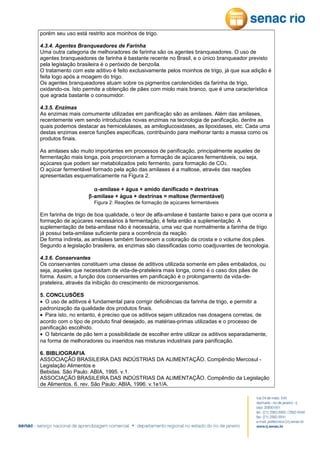porém seu uso está restrito aos moinhos de trigo.
4.3.4. Agentes Branqueadores de Farinha
Uma outra categoria de melhoradores de farinha são os agentes branqueadores. O uso de
agentes branqueadores de farinha é bastante recente no Brasil, e o único branqueador previsto
pela legislação brasileira é o peróxido de benzoíla.
O tratamento com este aditivo é feito exclusivamente pelos moinhos de trigo, já que sua adição é
feita logo após a moagem do trigo.
Os agentes branqueadores atuam sobre os pigmentos carotenóides da farinha de trigo,
oxidando-os. Isto permite a obtenção de pães com miolo mais branco, que é uma característica
que agrada bastante o consumidor.
4.3.5. Enzimas
As enzimas mais comumente utilizadas em panificação são as amilases. Além das amilases,
recentemente vem sendo introduzidas novas enzimas na tecnologia de panificação, dentre as
quais podemos destacar as hemicelulases, as amiloglucosidases, as lipoxidases, etc. Cada uma
destas enzimas exerce funções específicas, contribuindo para melhorar tanto a massa como os
produtos finais.
As amilases são muito importantes em processos de panificação, principalmente aqueles de
fermentação mais longa, pois proporcionam a formação de açúcares fermentáveis, ou seja,
açúcares que podem ser metabolizados pelo fermento, para formação de CO 2.
O açúcar fermentável formado pela ação das amilases é a maltose, através das reações
apresentadas esquematicamente na Figura 2.
α-amilase + água + amido danificado = dextrinas
β-amilase + água + dextrinas = maltose (fermentável)
Figura 2: Reações de formação de açúcares fermentáveis

Em farinha de trigo de boa qualidade, o teor de alfa-amilase é bastante baixo e para que ocorra a
formação de açúcares necessários à fermentação, é feita então a suplementação. A
suplementação de beta-amilase não é necessária, uma vez que normalmente a farinha de trigo
já possui beta-amilase suficiente para a ocorrência da reação.
De forma indireta, as amilases também favorecem a coloração da crosta e o volume dos pães.
Segundo a legislação brasileira, as enzimas são classificadas como coadjuvantes de tecnologia.
4.3.6. Conservantes
Os conservantes constituem uma classe de aditivos utilizada somente em pães embalados, ou
seja, aqueles que necessitam de vida-de-prateleira mais longa, como é o caso dos pães de
forma. Assim, a função dos conservantes em panificação é o prolongamento da vida-deprateleira, através da inibição do crescimento de microorganismos.
5. CONCLUSÕES
• O uso de aditivos é fundamental para corrigir deficiências da farinha de trigo, e permitir a
padronização da qualidade dos produtos finais.
• Para isto, no entanto, é preciso que os aditivos sejam utilizados nas dosagens corretas, de
acordo com o tipo de produto final desejado, as matérias-primas utilizadas e o processo de
panificação escolhido.
• O fabricante de pão tem a possibilidade de escolher entre utilizar os aditivos separadamente,
na forma de melhoradores ou inseridos nas misturas industriais para panificação.
6. BIBLIOGRAFIA
ASSOCIAÇÃO BRASILEIRA DAS INDÚSTRIAS DA ALIMENTAÇÃO. Compêndio Mercosul Legislação Alimentos e
Bebidas. São Paulo: ABIA, 1995. v.1.
ASSOCIAÇÃO BRASILEIRA DAS INDÚSTRIAS DA ALIMENTAÇÃO. Compêndio da Legislação
de Alimentos. 6. rev. São Paulo: ABIA, 1996. v.1e1/A.

 