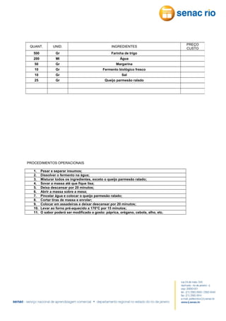 QUANT.

UNID.

INGREDIENTES

500

Gr

Farinha de trigo

200

Ml

Água

50

Gr

Margarina

10

Gr

Fermento biológico fresco

10

Gr

Sal

25

Gr

Queijo parmesão ralado

PROCEDIMENTOS OPERACIONAIS
1.
2.
3.
4.
5.
6.
7.
8.
9.
10.
11.

Pesar e separar insumos;
Dissolver o fermento na água;
Misturar todos os ingredientes, exceto o queijo parmesão ralado;
Sovar a massa até que fique lisa;
Deixa descansar por 20 minutos;
Abrir a massa sobre a mesa;
Pincelar água e colocar o queijo parmesão ralado;
Cortar tiras de massa e enrolar;
Colocar em assadeiras e deixar descansar por 20 minutos;
Levar ao forno pré-aquecido a 170°C por 15 minutos;
O sabor poderá ser modificado a gosto: páprica, orégano, cebola, alho, etc.

PREÇO
CUSTO

 