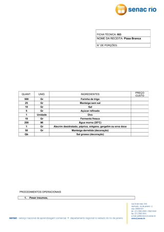FICHA TÉCNICA: 003

NOME DA RECEITA: Pizza Branca
N° DE PORÇÕES:

QUANT.

UNID.

INGREDIENTES

500

Gr

Farinha de trigo

25

Gr

Manteiga sem sal

10

Gr

Sal

5

Gr

Açúcar refinado

1

Unidade

Ovo

10

Gr

Fermento fresco

200

Ml

Água morna (20°C)

1

Gr

Alecrim desidratado, páprica, orégano, gergelim ou erva doce

50

Gr

Manteiga derretida (decoração)

Qb

Sal grosso (decoração)

PROCEDIMENTOS OPERACIONAIS
1.

Pesar insumos;

PREÇO
CUSTO

 