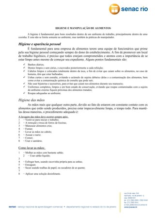 HIGIENE E MANIPULAÇÃO DE ALIMENTOS
A higiene é fundamental para bons resultados dentro de um ambiente de trabalho, principalmente dentro de uma
cozinha. E esta não se limita somente ao ambiente, mas também às práticas do manipulador.

Higiene e aparência pessoal
É fundamental para uma empresa de alimentos terem uma equipe de funcionários que prime
pela sua higiene pessoal começando sempre do dono do estabelecimento. A fim de promover um local
de trabalho higiênico, é preciso que todos estejam comprometidos e atentos com a importância de se
estar limpo antes mesmo de começar seu expediente. Alguns pontos fundamentais são:
 Banhos diários;
 Dentes limpos e sem cáries, e escovados posteriormente a cada refeição;
 Cabelos limpos e colocados totalmente dentro da toca, a fim de evitar que caiam sobre os alimentos, no caso de
homens, têm que estar barbeados;
 Unhas curtas e sem esmalte, evitando o acúmulo de sujeira debaixo delas e a contaminação dos alimentos, bem
como evitar a contaminação química do esmalte que pode sair;
 Não usar bijuterias e acessórios, para evitar que caiam nos alimentos durante seu manuseio;
 Uniformes completos, limpos e em bom estado de conservação, evitando que roupas contaminadas com a sujeira
do ambiente externo fiquem próximas dos alimentos tratados;
 Roupas adequadas ao ambiente.

Higiene das mãos
As mãos mais que qualquer outra parte, devido ao fato de estarem em constante contato com os
alimentos que estão sendo produzidos, precisa estar impecavelmente limpa, o tempo todo. Para mantêlas dessa maneiras, o procedimento adequado é:
A lavagem das mãos deve ocorrer sempre após:
1 − Vestir-se para iniciar o trabalho;
2 − A remoção e troca de forros de lixeiras;
3 − Manusear alimentos crus;
4 − Fumar;
5 − Levar as mãos no cabelo;
6 − Assuar o nariz;
7 − Comer;
8 − Usar o sanitário.

Como lavar as mãos:
1
3
4
5
6
7
8

− Molhar as mãos com bastante sabão;
2 − Usar sabão líquido;
− Esfregar bem, usando escovinha própria para as unhas;
− Enxaguar;
− Secar usando toalhas de papel, ou secadores de ar quente;
− Aplicar uma solução desinfetante.

 