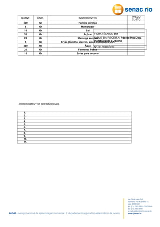 QUANT.

UNID.

INGREDIENTES

500

Gr

PREÇO
CUSTO

Farinha de trigo

5

Gr

Melhorador

10

Gr

Sal

20

Gr

Açúcar

20

Gr

5

Gr

280

Ml

25

Gr

15

Gr

PROCEDIMENTOS OPERACIONAIS
1.
2.
3.
4.
5.
6.
7.
8.
9.
10.
11.

FICHA TÉCNICA: 007

Manteiga sem NOME DA RECEITA: Pão de Hot Dog,
sal

Hambúrguer e Joelho
Ervas (tomilho, alecrim, salsa, cebolinha e etc)
Água N° DE PORÇÕES:
Fermento fresco
Ervas para decorar

 