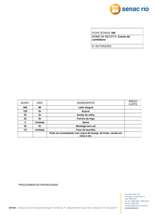 FICHA TÉCNICA: 006

NOME DA RECEITA: Creme de
confeiteiro
N° DE PORÇÕES:

QUANT.

UNID.

INGREDIENTES

500

Ml

Leite integral

125

Gr

Açúcar

25

Gr

Amido de milho

25

Gr

Farinha de trigo

5

Unidade

Gema

30

Gr

Manteiga sem sal

1/2

Unidade

Fava de baunilha
Pode ser aromatizado com casca de laranja, de limão, canela em
rama e etc.

PROCEDIMENTOS OPERACIONAIS

PREÇO
CUSTO

 