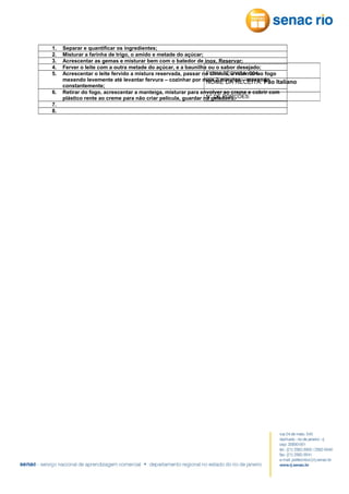 1.
2.
3.
4.
5.
6.
7.
8.

Separar e quantificar os ingredientes;
Misturar a farinha de trigo, o amido e metade do açúcar;
Acrescentar as gemas e misturar bem com o batedor de inox. Reservar;
Ferver o leite com a outra metade do açúcar, e a baunilha ou o sabor desejado;
FICHA TÉCNICA: 004
Acrescentar o leite fervido a mistura reservada, passar no chinois, e retornar ao fogo
mexendo levemente até levantar fervura – cozinhar por mais 2 minutos – mexendo Italiano
NOME DA RECEITA: Pão
constantemente;
Retirar do fogo, acrescentar a manteiga, misturar para envolver ao creme e cobrir com
N° DE PORÇÕES:
plástico rente ao creme para não criar película, guardar na geladeira.

 
