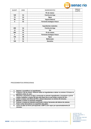 QUANT.

UNID.

INGREDIENTES
Pé de massa:

120

Gr

Farinha de trigo

75

Gr

Água

60

Gr

Iogurte Natural

5

Gr

Fermento biológico fresco

400

Gr

Ingredientes restantes:
Farinha de trigo

12

Gr

Sal

260

Gr

Pé de massa

5

Gr

Fermento biológico fresco

150

Ml

Água

5

Gr

Melhorador

100

Gr

Semolina

PROCEDIMENTOS OPERACIONAIS

1.
2.
3.
4.
5.
6.
7.
8.

Separar e quantificar os ingredientes;
Preparar o pé de massa: misturar todos os ingredientes e deixar no mínimo 12 horas na
geladeira antes de usar;
Dissolver o fermento na água, acrescente os demais ingredientes e incorporar o pé de
massa, trabalhar a massa até que esta fique lisa ou que atinja o ponto de véu;
Cobrir a massa com filme de PVC e deixar descansar no mínimo 20 minutos;
Modelar a massa no tamanho desejado;
Colocar a massa em tabuleiro perfurado e deixar fermentar até dobrar de volume;
Fazer cortes decorativos na superfície dos pães;
Levar os pães ao forno pré-aquecido a 200°C com vapor por aproximadamente 25
minutos.

PREÇO
CUSTO

 