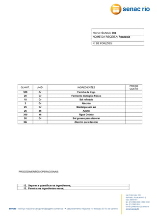 FICHA TÉCNICA: 003

NOME DA RECEITA: Focaccia
N° DE PORÇÕES:

QUANT.

UNID.

INGREDIENTES

500

Gr

Farinha de trigo

20

Gr

Fermento biológico fresco

10

Gr

Sal refinado

3

Gr

Alecrim

25

Gr

Manteiga sem sal

25

Ml

Azeite

300

Ml

Água Gelada

50

Gr

Sal grosso para decorar

Qb

PROCEDIMENTOS OPERACIONAIS

12. Separar e quantificar os ingredientes;
13. Peneirar os ingredientes secos;

Alecrim para decorar

PREÇO
CUSTO

 