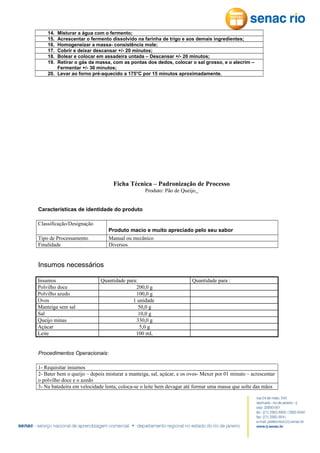 14.
15.
16.
17.
18.
19.

Misturar a água com o fermento;
Acrescentar o fermento dissolvido na farinha de trigo e aos demais ingredientes;
Homogeneizar a massa- consistência mole;
Cobrir e deixar descansar +/- 20 minutos;
Bolear e colocar em assadeira untada – Descansar +/- 20 minutos;
Retirar o gás da massa, com as pontas dos dedos, colocar o sal grosso, e o alecrim –
Fermentar +/- 30 minutos;
20. Levar ao forno pré-aquecido a 175°C por 15 minutos aproximadamente.

Ficha Técnica – Padronização de Processo
Produto: Pão de Queijo
Características de identidade do produto
Classificação/Designação
Produto macio e muito apreciado pelo seu sabor
Manual ou mecânico
Diversos

Tipo de Processamento
Finalidade

Insumos necessários
Insumos
Polvilho doce
Polvilho azedo
Ovos
Manteiga sem sal
Sal
Queijo minas
Açúcar
Leite

Quantidade para:
200,0 g
100,0 g
1 unidade
50,0 g
10,0 g
330,0 g
5,0 g
100 mL

Quantidade para :

Procedimentos Operacionais:
1- Requisitar insumos
2- Bater bem o queijo – depois misturar a manteiga, sal, açúcar, e os ovos- Mexer por 01 minuto – acrescentar
o polvilho doce e o azedo
3- Na batedeira em velocidade lenta, coloca-se o leite bem devagar até formar uma massa que solte das mãos

 