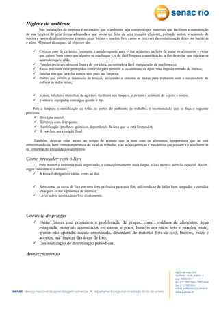 Higiene do ambiente
Nas instalações da empresa é necessário que o ambiente seja composto por materiais que facilitem a manutenção
de sua limpeza de uma forma adequada e que possa ser feita de uma maneira eficiente, evitando assim, o acúmulo de
sujeira e restos de alimentos que possam atrair bichos e insetos, bem como se precaver da contaminação deles por bactérias
e afins. Algumas dicas para tal objetivo são:
 Colocar piso de cerâmica resistente e antiderrapante para evitar acidentes na hora de tratar os alimentos – evitar
que caiam, bem como que alguém se machuque -, e de fácil limpeza e santificação, a fim de evitar que sujeiras se
acumulem pelo chão;
 Paredes preferencialmente lisas e de cor clara, permitindo a fácil manutenção de sua limpeza;
 Ralos precisam estar protegidos com rede para permitir o escoamento da água, mas impedir entrada de insetos;
 Janelas têm que ter telas removíveis para sua limpeza;
 Portas que evitem o manuseio de trincos, utilizando o sistema de molas para fecharem sem a necessidade de
colocar as mãos nelas;
 Mesas, balcões e utensílios de aço inox facilitam sua limpeza, e evitam o acúmulo de sujeira e restos;
 Torneiras equipadas com água quente e fria.
Para a limpeza e santificação de todas as partes do ambiente de trabalho, é recomendado que se faça o seguinte
processo:
 Enxágüe inicial;
 Limpeza com detergente;
 Santificação (produtos químicos, dependendo da área que se está limpando);
 E por fim, um enxágüe final.
Também, deve-se estar atento ao tempo de contato que se tem com os alimentos, temperatura que se está
armazenando-os, bem como temperatura do local de trabalho, e as ações químicas e mecânicas que possam vir a influenciar
na conservação adequada dos alimentos.

Como proceder com o lixo
Para manter o ambiente mais organizado, e conseqüentemente mais limpo, o lixo merece atenção especial. Assim,
segue como tratar o mesmo:
 A troca é obrigatória várias vezes ao dia;
 Armazenar os sacos de lixo em uma área exclusiva para este fim, utilizando-se de latões bem tampados e estrados
altos para evitar a presença de animais;
 Lavar a área destinada ao lixo diariamente.

Controle de pragas
 Evitar fatores que propiciem a proliferação de pragas, como: resíduos de alimentos, água
estagnada, materiais acumulados em cantos e pisos, buracos em pisos, teto e paredes, mato,
grama não aparada, sucata amontoada, desordem de material fora de uso, bueiros, raios e
acessos, má limpeza das áreas de lixo;
 Desinsetização de desratização periódicas;

Armazenamento

 