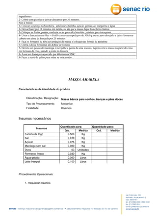 ingredientes
2- Cobrir com plástico e deixar descansar por 30 minutos.
Para a massa:
1- Colocar a esponja na batedeira, adicionar a farinha, açúcar, gemas,sal, margarina e água
2- Deixar bater por 12 minutos em media, ou ate que a massa fique lisa e bem elástica
3- Coloque as frutas, passas, essência ou as gotas de chocolate , misture para incorporar
4- Untar a bancada com óleo – dividir a massa em pedaços de 500,0 g ou no peso desejado e deixe fermentar
coberto em cima da bancada por 20 minutos
5- Fa;a os formatos de bola aos pedaços de massa e coloque nas formas de panetone
6- Cubra e deixe fermentar ate dobrar de volume
7- Derreta um pouco de manteiga e mergulhe a ponta de uma tesoura, depois corte a massa na parte de cima
em formato de cruz, usando a ponta da tesoura
8- Assar em forno pre-aquecido por 40 minutos/150C
9- Fazer o teste do palito para saber se esta assado.

MASSA AMARELA
Características de identidade do produto
Classificação / Designação:

Massa básica para sonhos, tranças e pães doces

Tipo de Processamento:

Mecânico

Finalidade:

Diversos

Insumos necessários
Insumos
Farinha de trigo
Sal
Açúcar
Manteiga sem sal
Ovos
Fermento fresco
Água gelada
Leite Integral

Procedimentos Operacionais:
1- Requisitar insumos

Quantidade para:
Qtd.
Medida
0,500
Kg
0,010
Kg
0,075
Kg
0,080
Kg
03 Unidades
0,030
Kg
0,050
Litros
0,100
Litros

Quantidade para:
Qtd.
Medida

 
