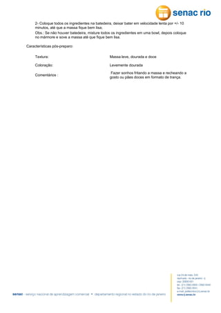 2- Coloque todos os ingredientes na batedeira, deixar bater em velocidade lenta por +/- 10
minutos, até que a massa fique bem lisa;
Obs.: Se não houver batedeira, misture todos os ingredientes em uma bowl, depois coloque
no mármore e sove a massa até que fique bem lisa.
Características pós-preparo:
Textura:

Massa leve, dourada e doce

Coloração:

Levemente dourada

Comentários :

Fazer sonhos fritando a massa e recheando a
gosto ou pães doces em formato de trança.

 
