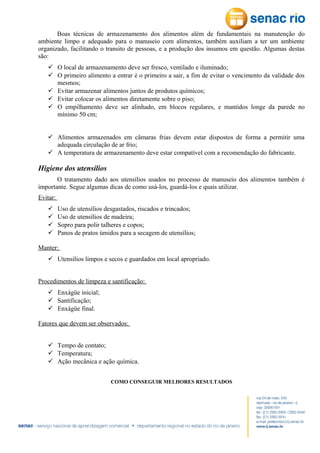 Boas técnicas de armazenamento dos alimentos além de fundamentais na manutenção do
ambiente limpo e adequado para o manuseio com alimentos, também auxiliam a ter um ambiente
organizado, facilitando o transito de pessoas, e a produção dos insumos em questão. Algumas destas
são:
 O local de armazenamento deve ser fresco, ventilado e iluminado;
 O primeiro alimento a entrar é o primeiro a sair, a fim de evitar o vencimento da validade dos
mesmos;
 Evitar armazenar alimentos juntos de produtos químicos;
 Evitar colocar os alimentos diretamente sobre o piso;
 O empilhamento deve ser alinhado, em blocos regulares, e mantidos longe da parede no
mínimo 50 cm;
 Alimentos armazenados em câmaras frias devem estar dispostos de forma a permitir uma
adequada circulação de ar frio;
 A temperatura de armazenamento deve estar compatível com a recomendação do fabricante.

Higiene dos utensílios
O tratamento dado aos utensílios usados no processo de manuseio dos alimentos também é
importante. Segue algumas dicas de como usá-los, guardá-los e quais utilizar.
Evitar:





Uso de utensílios desgastados, riscados e trincados;
Uso de utensílios de madeira;
Sopro para polir talheres e copos;
Panos de pratos úmidos para a secagem de utensílios;

Manter:
 Utensílios limpos e secos e guardados em local apropriado.
Procedimentos de limpeza e santificação:
 Enxágüe inicial;
 Santificação;
 Enxágüe final.
Fatores que devem ser observados:
 Tempo de contato;
 Temperatura;
 Ação mecânica e ação química.
COMO CONSEGUIR MELHORES RESULTADOS

 
