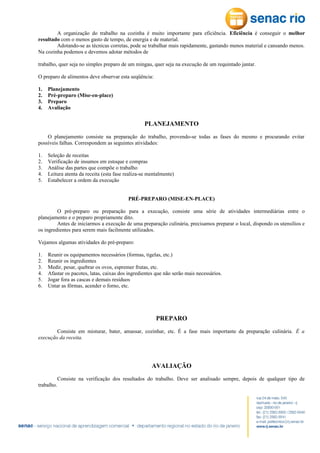 A organização do trabalho na cozinha é muito importante para eficiência. Eficiência é conseguir o melhor
resultado com o menos gasto de tempo, de energia e de material.
Adotando-se as técnicas corretas, pode se trabalhar mais rapidamente, gastando menos material e cansando menos.
Na cozinha podemos e devemos adotar métodos de
trabalho, quer seja no simples preparo de um mingau, quer seja na execução de um requintado jantar.
O preparo de alimentos deve observar esta seqüência:
1.
2.
3.
4.

Planejamento
Pré-preparo (Mise-en-place)
Preparo
Avaliação

PLANEJAMENTO
O planejamento consiste na preparação do trabalho, provendo-se todas as fases do mesmo e procurando evitar
possíveis falhas. Correspondem as seguintes atividades:
1.
2.
3.
4.
5.

Seleção de receitas
Verificação de insumos em estoque e compras
Análise das partes que compõe o trabalho
Leitura atenta da receita (esta fase realiza-se mentalmente)
Estabelecer a ordem da execução
PRÉ-PREPARO (MISE-EN-PLACE)

O pré-preparo ou preparação para a execução, consiste uma série de atividades intermediárias entre o
planejamento e o preparo propriamente dito.
Antes de iniciarmos a execução de uma preparação culinária, precisamos preparar o local, dispondo os utensílios e
os ingredientes para serem mais facilmente utilizados.
Vejamos algumas atividades do pré-preparo:
1.
2.
3.
4.
5.
6.

Reunir os equipamentos necessários (formas, tigelas, etc.)
Reunir os ingredientes
Medir, pesar, quebrar os ovos, espremer frutas, etc.
Afastar os pacotes, latas, caixas dos ingredientes que não serão mais necessários.
Jogar fora as cascas e demais resíduos
Untar as fôrmas, acender o forno, etc.

PREPARO
Consiste em misturar, bater, amassar, cozinhar, etc. É a fase mais importante da preparação culinária. É a
execução da receita.

AVALIAÇÃO
Consiste na verificação dos resultados do trabalho. Deve ser analisado sempre, depois de qualquer tipo de
trabalho.

 