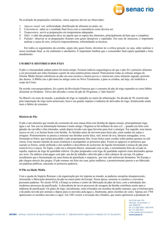 Na avaliação de preparações culinárias, vários aspectos devem ser observados:
1.
2.
3.
4.
5.

Aspecto visual: cor, uniformidade, distribuição do alimento no prato, etc.
Consistência: saber se o resultado final ficou com a consistência como deveria ser.
Temperatura: servir as preparações em temperaturas adequadas.
Odor: o odor das preparações deve ser aquele que se espera dos alimentos, principalmente da base que o compõem.
Paladar: observar se as preparações ficaram com gosto desejáveis e esperadas. Em caso de insucesso, é importante
analisar a causa do erro, criticá-lo impessoalmente, reformulando as técnicas.

Em todos os seguimentos da cozinha, sejam eles quais forem, devemos ter a crítica pessoal, ou seja, saber analisar o
nosso resultado final, se ele realmente é satisfatório. É importante lembrar que o consumidor final espera qualidade e bom
atendimento.
UM BREVE HISTÓRICO DOS PÃES
O pão e a humanidade andam juntos há muito tempo. Existem indícios arqueológicos de que o pão foi o primeiro alimento
a ser processado por mãos humanas a partir de uma matéria-prima natural. Praticamente todas as culturas antigas do
Oriente Médio faziam referências ao pão em seus escritos e muitos povos o veneravam como alimento sagrado, presente
dos deuses. A Bíblia cita o pão tanto no antigo como no Novo Testamento, e para os cristãos, até hoje, ele simboliza o
corpo de Cristo.
De acordo com pesquisadores, foi a partir da Revolução Francesa que o consumo de pão de trigo expandiu-se como hábito
alimentar no Ocidente. Talvez daí advenha o nome do pão de 50 gramas, o "pão francês".
No Brasil e no resto do mundo, a produção de trigo se expandiu no rastro da urbanização. Na década de 50, incentivado
pela importação do trigo norte-americano, houve um grande impulso à indústria de derivados do trigo, fortalecendo ainda
mais o hábito de consumo.

História do Pão
O pão é um alimento que resulta do cozimento de uma massa feita com farinha de alguns cereais, principalmente trigo,
água e sal. Seu uso na alimentação humana é muito antigo. Originou-se há milhares de anos a.C. , quando era feito com
glandes de carvalho e faia trituradas, sendo depois lavado com água fervente para tirar o amargor. Em seguida, essa massa
secava ao sol, e se faziam broas com farinha. As farinhas antes de servirem para fazer pão, eram usadas em sopas e
mingaus. Posteriormente se passou a misturar nas farinhas azeite doce, mel, mosto de uva, tâmaras esmagadas, ovos,
formando-se bolos, que teriam precedido o pão propriamente dito. Esses bolos eram cozidos sobre pedras quentes ou sob
cinzas. Esse mesmo método de assar continuou a acompanhar os primeiros pães. Foram os egípcios os primeiros que
usaram os fornos, sendo atribuída a eles também a descoberta do acréscimo de líquido fermentado à massa do pão para
torná-la leve e macia. No Egito, o pão era o alimento básico, amassado com os pés, e normalmente feito de cevada ou
espelta, espécies de trigo de qualidade inferior. Os pães preparados com trigo de qualidade superior eram destinados apenas
aos ricos. Os salários eram pagos com pão: um dia de trabalho valia três pães e dois cântaros de cerveja. Os judeus
acreditarem que a fermentação era uma forma de putrefação e impureza , por isso não utilizavam fermentos. Na Europa o
pão chegou através dos gregos. O pão romano era feito em casa, pelas mulheres, e posteriormente passou a ser fabricado
em padarias públicas, nascendo os primeiros padeiros.
O Pão na Idade Média
Com a queda do Império Romano e da organização por ele imposta ao mundo, as padarias européias desapareceram,
retornando a fabricação doméstica do pão na maior parte da Europa. Nessa época, somente os castelos e conventos
possuíam padarias. No século XVII, a França se tornou o centro de fabricação de pães de luxo, com a introdução dos
modernos processos de panificação. A descoberta de novos processos de moagem da farinha contribuiu muito para a
indústria de panificação. Os grãos de trigo, inicialmente, eram triturados em moinhos de pedra manuais, que evoluíram para
o de pedra movido por animais e depois para os movidos pela água e, finalmente, pelos moinhos de vento. Apenas em 1784
apareceram os moinhos movidos a vapor. Em 1881 ocorre a invenção dos cilindros, que muito aprimorou a produção de

 