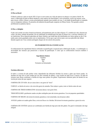 pães.
O Pão no Brasil
O Brasil conheceu o pão no século XIX. O que se usava antes era o biju de tapioca no almoço e no jantar a farofa. No
início, a fabricação de pão no Brasil obedecia a uma espécie de ritual próprio, com cerimônias, cruzes nas massas, rezas
para crescer, afofar e dourar a crosta, principalmente quando eram assados em casa. A atividade da panificação se expandiu
com os imigrantes italianos. Os pioneiros da indústria de panificação surgiram em Minas Gerais. Nos grandes centros
proliferaram as padarias típicas.
O Pão e a Religião
O pão está contido em toda a história do Homem, principalmente pelo seu lado religioso. É o símbolo da vida, alimento do
corpo e da alma, símbolo da partilha. Ele foi sublimado na multiplicação dos pães na Santa Ceia, e até hoje simboliza a fé
no catolicismo. Há os famosos pãezinhos de Santo Antônio, que ainda hoje são distribuídos em várias igrejas no dia 13 de
junho, para serem guardados junto com os mantimentos. Crê-se que o que estiver junto com esse pãozinho não faltará
durante aquele ano. Esse costume português chegou até nós através dos jesuítas.
OS INGREDIENTES DA PANIFICAÇÃO
O conhecimento dos ingredientes básicos utilizados na panificação é essencial para a fabricação de pães. A combinação e a
diversidade dos mesmos que promovem o sucesso da panificação. É claro que os conhecimento técnicos também é
necessário.
Ingredientes básicos
Farinhas
Água
Sal
Fermento ou fermentador

Farinhas diferentes
O sabor e a textura do pão podem variar, dependendo das diferentes farinhas de cereais e grãos que forem usadas. As
farinhas de trigo são as mais usadas por seu alto conteúdo de glúten, o que resulta em pães leves e macios. Os pães de
texturas mais densa combinam a farinha de trigo mais pobres em glúten. Experimente substituir parte da farinha de sua
receita por umas das que seguem.
FARINHA DE CEVADA: dá cor cinza-claro e um gosto de “terra”.
FARELO: os farelos de arroz e de aveia têm gosto de castanha. Para realçar o gosto, toste os farelos antes de usar.
FARINHA DE TRIGO-SARRACENO: dá textura densa e tem gosto forte.
TRIGO BÚLGARO: geralmente usados em pães multigrãos para dar textura granulosa. Use em pequenas quantidades.
FARINHA DE MILHO: dá textura levemente granulosa e tom amarelado, mas dá pouco sabor.
AVEIAS: podem ser usados grãos finos, aveia em flocos ou a farinha. Dá textura levemente granulosa e gosto de aveia.
FARINHA DE CENTEIO: precisa ser combinada com farinha de trigo pois não têm glúten. Em geral é misturada à de trigo
integral.

 