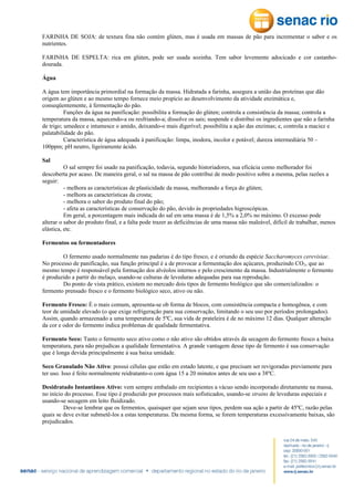 FARINHA DE SOJA: de textura fina não contém glúten, mas é usada em massas de pão para incrementar o sabor e os
nutrientes.
FARINHA DE ESPELTA: rica em glúten, pode ser usada sozinha. Tem sabor levemente adocicado e cor castanhodourada.
Água
A água tem importância primordial na formação da massa. Hidratada a farinha, assegura a união das proteínas que dão
origem ao glúten e ao mesmo tempo fornece meio propício ao desenvolvimento da atividade enzimática e,
conseqüentemente, à fermentação do pão.
Funções da água na panificação: possibilita a formação do glúten; controla a consistência da massa; controla a
temperatura da massa, aquecendo-a ou resfriando-a; dissolve os sais; suspende e distribui os ingredientes que não a farinha
de trigo; umedece e intumesce o amido, deixando-o mais digerível; possibilita a ação das enzimas; e, controla a maciez e
palatabilidade do pão.
Característica de água adequada à panificação: limpa, inodora, incolor e potável; dureza intermediária 50 –
100ppm; pH neutro, ligeiramente ácido.
Sal
O sal sempre foi usado na panificação, todavia, segundo historiadores, sua eficácia como melhorador foi
descoberta por acaso. De maneira geral, o sal na massa de pão contribui de modo positivo sobre a mesma, pelas razões a
seguir:
- melhora as características de plasticidade da massa, melhorando a força do glúten;
- melhora as características da crosta;
- melhora o sabor do produto final do pão;
- afeta as características de conservação do pão, devido às propriedades higroscópicas.
Em geral, a porcentagem mais indicada do sal em uma massa é de 1,5% a 2,0% no máximo. O excesso pode
alterar o sabor do produto final, e a falta pode trazer as deficiências de uma massa não maleável, difícil de trabalhar, menos
elástica, etc.
Fermentos ou fermentadores
O fermento usado normalmente nas padarias é do tipo fresco, e é oriundo da espécie Saccharomyces cerevisiae.
No processo de panificação, sua função principal é a de provocar a fermentação dos açúcares, produzindo CO2, que ao
mesmo tempo é responsável pela formação dos alvéolos internos e pelo crescimento da massa. Industrialmente o fermento
é produzido a partir do melaço, usando-se culturas de leveduras adequadas para sua reprodução.
Do ponto de vista prático, existem no mercado dois tipos de fermento biológico que são comercializados: o
fermento prensado fresco e o fermento biológico seco, ativo ou não.
Fermento Fresco: É o mais comum, apresenta-se ob forma de blocos, com consistência compacta e homogênea, e com
teor de umidade elevado (o que exige refrigeração para sua conservação, limitando o seu uso por períodos prolongados).
Assim, quando armazenado a uma temperatura de 5ºC, sua vida de prateleira é de no máximo 12 dias. Qualquer alteração
da cor e odor do fermento indica problemas de qualidade fermentativa.
Fermento Seco: Tanto o fermento seco ativo como o não ativo são obtidos através da secagem do fermento fresco a baixa
temperatura, para não prejudicas a qualidade fermentativa. A grande vantagem desse tipo de fermento é sua conservação
que é longa devida principalmente à sua baixa umidade.
Seco Granulado Não Ativo: possui células que estão em estado latente, e que precisam ser revigoradas previamente para
ter uso. Isso é feito normalmente reidratanto-o com água 15 a 20 minutos antes de seu uso a 38ºC.
Desidratado Instantâneo Ativo: vem sempre embalado em recipientes a vácuo sendo incorporado diretamente na massa,
no início do processo. Esse tipo é produzido por processos mais sofisticados, usando-se strains de leveduras especiais e
usando-se secagem em leito fluidizado.
Deve-se lembrar que os fermentos, quaisquer que sejam seus tipos, perdem sua ação a partir de 45ºC, razão pelas
quais se deve evitar submetê-los a estas temperaturas. Da mesma forma, se forem temperaturas excessivamente baixas, são
prejudicados.

 