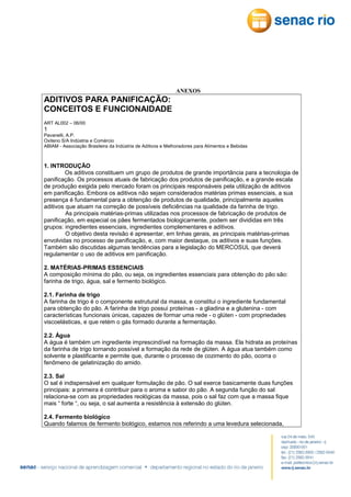 ANEXOS

ADITIVOS PARA PANIFICAÇÃO:
CONCEITOS E FUNCIONAIDADE
ART AL002 – 06/00

1
Pavanelli, A.P.
Oxiteno S/A Indústria e Comércio
ABIAM - Associação Brasileira da Indústria de Aditivos e Melhoradores para Alimentos e Bebidas

1. INTRODUÇÃO
Os aditivos constituem um grupo de produtos de grande importância para a tecnologia de
panificação. Os processos atuais de fabricação dos produtos de panificação, e a grande escala
de produção exigida pelo mercado foram os principais responsáveis pela utilização de aditivos
em panificação. Embora os aditivos não sejam considerados matérias primas essenciais, a sua
presença é fundamental para a obtenção de produtos de qualidade, principalmente aqueles
aditivos que atuam na correção de possíveis deficiências na qualidade da farinha de trigo.
As principais matérias-primas utilizadas nos processos de fabricação de produtos de
panificação, em especial os pães fermentados biologicamente, podem ser divididas em três
grupos: ingredientes essenciais, ingredientes complementares e aditivos.
O objetivo desta revisão é apresentar, em linhas gerais, as principais matérias-primas
envolvidas no processo de panificação, e, com maior destaque, os aditivos e suas funções.
Também são discutidas algumas tendências para a legislação do MERCOSUL que deverá
regulamentar o uso de aditivos em panificação.
2. MATÉRIAS-PRIMAS ESSENCIAIS
A composição mínima do pão, ou seja, os ingredientes essenciais para obtenção do pão são:
farinha de trigo, água, sal e fermento biológico.
2.1. Farinha de trigo
A farinha de trigo é o componente estrutural da massa, e constitui o ingrediente fundamental
para obtenção do pão. A farinha de trigo possui proteínas - a gliadina e a glutenina - com
características funcionais únicas, capazes de formar uma rede - o glúten - com propriedades
viscoelásticas, e que retém o gás formado durante a fermentação.
2.2. Água
A água é também um ingrediente imprescindível na formação da massa. Ela hidrata as proteínas
da farinha de trigo tornando possível a formação da rede de glúten. A água atua também como
solvente e plastificante e permite que, durante o processo de cozimento do pão, ocorra o
fenômeno de gelatinização do amido.
2.3. Sal
O sal é indispensável em qualquer formulação de pão. O sal exerce basicamente duas funções
principais: a primeira é contribuir para o aroma e sabor do pão. A segunda função do sal
relaciona-se com as propriedades reológicas da massa, pois o sal faz com que a massa fique
mais “ forte “, ou seja, o sal aumenta a resistência à extensão do glúten.
2.4. Fermento biológico
Quando falamos de fermento biológico, estamos nos referindo a uma levedura selecionada,

 