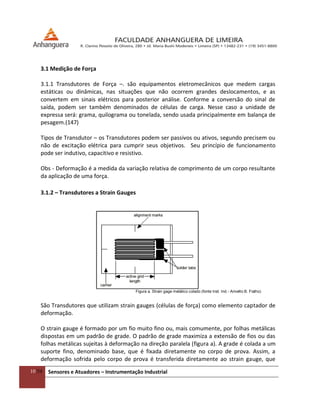 10/54 Sensores e Atuadores – Instrumentação Industrial
3.1 Medição de Força
3.1.1 Transdutores de Força –. são equipamentos eletromecânicos que medem cargas
estáticas ou dinâmicas, nas situações que não ocorrem grandes deslocamentos, e as
convertem em sinais elétricos para posterior análise. Conforme a conversão do sinal de
saída, podem ser também denominados de células de carga. Nesse caso a unidade de
expressa será: grama, quilograma ou tonelada, sendo usada principalmente em balança de
pesagem.(147)
Tipos de Transdutor – os Transdutores podem ser passivos ou ativos, segundo precisem ou
não de excitação elétrica para cumprir seus objetivos. Seu princípio de funcionamento
pode ser indutivo, capacitivo e resistivo.
Obs - Deformação é a medida da variação relativa de comprimento de um corpo resultante
da aplicação de uma força.
3.1.2 – Transdutores a Strain Gauges
Figura a. Strain gage metálico colado (fonte Inst. Ind.- Arivelto B. Fialho)
São Transdutores que utilizam strain gauges (células de força) como elemento captador de
deformação.
O strain gauge é formado por um fio muito fino ou, mais comumente, por folhas metálicas
dispostas em um padrão de grade. O padrão de grade maximiza a extensão de fios ou das
folhas metálicas sujeitas à deformação na direção paralela (figura a). A grade é colada a um
suporte fino, denominado base, que é fixada diretamente no corpo de prova. Assim, a
deformação sofrida pelo corpo de prova é transferida diretamente ao strain gauge, que
 