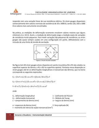11/54 Sensores e Atuadores – Instrumentação Industrial
responde com uma variação linear de sua resistência elétrica. Os strain gauges disponíveis
comercialmente têm valores nominais de resistência de 30 a 3000 Ω, sendo 120, 350 e 1000
Ω os valores mais comumente encontrados.
Na prática, as medições de deformação raramente envolvem valores maiores que alguns
milistrains (e x 10-3). Assim, a medição de deformação exige a medição exata de variações
de resistência muito pequenas. Para medir variações tão pequenas de resistência, os strain
gauges são quase sempre usados em uma configuração em ponte, (Wheatstone) com a
inclusão de uma fonte de tensão de excitação.
Figura b. Circuito de ponte completo.
Na figura tem 04 strain gauges ativos dispostos em ponte (na prática R4 e R3 são colados na
superfície superior da lâmina, e R1 e R2 na superfície oposta). Portanto nessa disposição os
strain gauges vão ler as deformações longitudinais e transversais das lâminas, que na teoria
corresponde as seguintes expressões:
Ɛ1 = (3 x F x L) / (E x a x e²) = [(3 x e) / (4 x L²)] x f
Ɛ2 = (3 x v x F x L) / (E x a x e²) = (3 x v x e) / / (4 x L²)] x f
f = (F x L³) / (3 x E x I) = (4 x F x L³) / E x a x e³
onde
Ɛ1 – deformação longitudinal v - coeficiente de Poisson
Ɛ2 – deformação transversal E – Módulo de Young
L – comprimento da lâmina (mm) a – largura da lâmina (mm)
e – espessura da lâmina (mm) F- força aplicada (N)
I – momento de inércia da seção transversal (mm4
)
 
