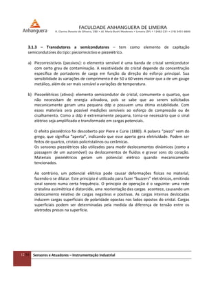 12/54 Sensores e Atuadores – Instrumentação Industrial
3.1.3 – Transdutores a semicondutores – tem como elemento de capitação
semicondutores do tipo: piezorresistivo e piezelétrico.
a) Piezorresistivos (passivos): o elemento sensível é uma banda de cristal semicondutor
com certo grau de contaminação. A resistividade do cristal depende da concentração
específica de portadores de carga em função da direção do esforço principal. Sua
sensibilidade às variações de comprimento é de 50 a 60 vezes maior que a de um gauge
metálico, além de ser mais sensível a variações de temperatura.
b) Piezoelétricos (ativos): elemento semicondutor de cristal, comumente o quartzo, que
não necessitam de energia ativadora, pois se sabe que ao serem solicitados
mecanicamente geram uma pequena ddp e possuem uma ótima estabilidade. Com
esses materiais sera possível medições sensíveis ao esforço de compressão ou de
cisalhamento. Como a ddp é extremamente pequena, torna-se necessário que o sinal
elétrico seja amplificado e transformado em cargas potenciais.
O efeito piezelétrico foi descoberto por Piere e Curie (1880). A palavra “piezo” vem do
grego, que significa “aperto”, indicando que esse aperto gera eletricidade. Podem ser
feitos de quartzo, cristais policristalinos ou cerâmicas.
Os sensores piezelétricos são utilizados para medir deslocamentos dinâmicos (como a
passagem de um automóvel) ou deslocamentos de fluidos e gravar sons do coração.
Materiais piezelétricos geram um potencial elétrico quando mecanicamente
tencionados.
Ao contrário, um potencial elétrico pode causar deformações físicas no material,
fazendo-o se dilatar. Este princípio é utilizado para fazer “buzzers” eletrônicos, emitindo
sinal sonoro numa certa frequência. O principio de operação é o seguinte: uma rede
cristalina assimétrica é distorcida, uma reorientação das cargas acontece, causando um
deslocamento relativo de cargas negativas e positivas. As cargas internas deslocadas
induzem cargas superficiais de polaridade opostas nos lados opostos do cristal. Cargas
superficiais podem ser determinadas pela medida da diferença de tensão entre os
eletrodos presos na superfície.
 