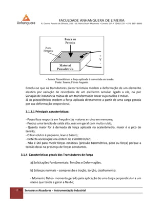 13/54 Sensores e Atuadores – Instrumentação Industrial
Concluí-se que os transdutores piezorrezistivos medem a deformação de um elemento
elástico por variação de resistência de um elemento sensível ligado a ele, ou por
variação de indutância mútua de um transformador linear cujo núcleo é móvel.
Já os piezoelétricos medem a força aplicada diretamente a partir de uma carga gerada
por sua deformação proporcional.
3.1.3.1 Principais características:
- Possui boa resposta em frequências maiores e ruins em menores;
- Produz uma tensão de saída alta, mas em geral com muito ruído;
- Quanto maior for à derivada da força aplicada no acelerômetro, maior é o pico de
tensão;
- O transdutor é pequeno, leve e barato;
- Detecta acelerações na ordem de 250.000 m/s2;
- Não é útil para medir forças estáticas (pressão barométrica, peso ou força) porque a
tensão decai na presença de forças constantes.
3.1.4 Características gerais dos Transdutores de Força
a) Solicitações Fundamentais: Tensões e Deformações.
b) Esforços normais – compressão e tração, torção, cisalhamento:
- Momento fletor- momento gerado pela aplicação de uma força perpendicular a um
eixo e que tende a gerar a flexão;
 