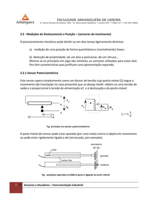 15/54 Sensores e Atuadores – Instrumentação Industrial
3.2 - Medições de Deslocamento e Posição – (sensores de movimento)
O posicionamento mecânico pode dividir-se em dois temas ligeiramente distintos:
a) medição de uma posição de forma quantitativa e (normalmente) linear;
b) detecção de proximidade, de um alvo a posicionar, de um intruso...
Mesmo se os princípios em jogo são similares, os sensores utilizados para estes dois
fins têm características que justificam uma apresentação separada.
3.2.1 Sensor Potenciométrico
Este sensor opera simplesmente como um divisor de tensão cujo ponto móvel (2) segue o
movimento (de translação no caso presente) que se deseja medir: obtém-se uma tensão de
saída e o proporcional à tensão de alimentação e1 e à deslocação x do ponto móvel.
A parte móvel do sensor pode estar apoiada (por uma mola) contra o objeto em movimento
ou pode estar rigidamente ligada a ele (enroscado, por exemplo).
 