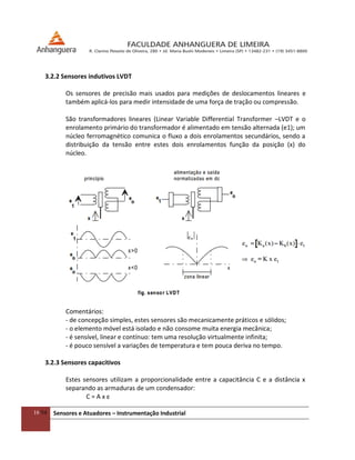 16/54 Sensores e Atuadores – Instrumentação Industrial
3.2.2 Sensores indutivos LVDT
Os sensores de precisão mais usados para medições de deslocamentos lineares e
também aplicá-los para medir intensidade de uma força de tração ou compressão.
São transformadores lineares (Linear Variable Differential Transformer –LVDT e o
enrolamento primário do transformador é alimentado em tensão alternada (e1); um
núcleo ferromagnético comunica o fluxo a dois enrolamentos secundários, sendo a
distribuição da tensão entre estes dois enrolamentos função da posição (x) do
núcleo.
Comentários:
- de concepção simples, estes sensores são mecanicamente práticos e sólidos;
- o elemento móvel está isolado e não consome muita energia mecânica;
- é sensível, linear e contínuo: tem uma resolução virtualmente infinita;
- é pouco sensível a variações de temperatura e tem pouca deriva no tempo.
3.2.3 Sensores capacitivos
Estes sensores utilizam a proporcionalidade entre a capacitância C e a distância x
separando as armaduras de um condensador:
C = A x ε
 