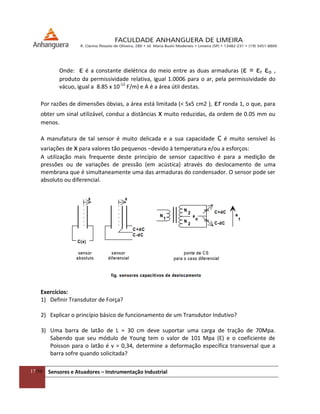17/54 Sensores e Atuadores – Instrumentação Industrial
Onde: ε é a constante dielétrica do meio entre as duas armaduras (ε = εr εo ,
produto da permissividade relativa, igual 1.0006 para o ar, pela permissividade do
vácuo, igual a 8.85 x 10-12
F/m) e A é a área útil destas.
Por razões de dimensões óbvias, a área está limitada (< 5x5 cm2 ), εr ronda 1, o que, para
obter um sinal utilizável, conduz a distâncias x muito reduzidas, da ordem de 0.05 mm ou
menos.
A manufatura de tal sensor é muito delicada e a sua capacidade C é muito sensível às
variações de x para valores tão pequenos −devido à temperatura e/ou a esforços:
A utilização mais frequente deste princípio de sensor capacitivo é para a medição de
pressões ou de variações de pressão (em acústica) através do deslocamento de uma
membrana que é simultaneamente uma das armaduras do condensador. O sensor pode ser
absoluto ou diferencial.
Exercícios:
1) Definir Transdutor de Força?
2) Explicar o princípio básico de funcionamento de um Transdutor Indutivo?
3) Uma barra de latão de L = 30 cm deve suportar uma carga de tração de 70Mpa.
Sabendo que seu módulo de Young tem o valor de 101 Mpa (E) e o coeficiente de
Poisson para o latão é v = 0,34, determine a deformação específica transversal que a
barra sofre quando solicitada?
 