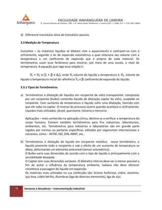 18/54 Sensores e Atuadores – Instrumentação Industrial
4) Diferencie transdutor ativo de transdutor passivo.
3.3 Medição de Temperatura
Conceitos – os materiais líquidos se dilatam com o aquecimento e contraem-se com o
esfriamento, segundo a lei de expansão volumétrica a qual relaciona seu volume com a
temperatura e um coeficiente de expansão que é próprio de cada material. Os
termômetros usam esse fenômeno para mostrar, por meio de uma escala, o nível de
temperatura. A equação que rege essa relação é:
Vt = V0 x (1 + β x ∆t), onde Vt volume do líquido a temperatura t; V0 volume do
líquido a temperatura inicial de referência T0 e β coeficiente de expansão do líquido.
3.3.1 Tipos de Termômetros
a) Termômetros à dilatação de líquidos em recipiente de vidro transparente: compostos
por um recipiente (bulbo) contendo líquido de dilatação capilar de vidro, acoplado ao
recipiente. Com aumento da temperatura o líquido sofre uma dilatação, fazendo com
que ele suba no capilar. O inverso do processo ocorre quando acontece o resfriamento.
Líquidos mais utilizados: álcool, querosene, tolueno e mercúrio.
Aplicações – mais conhecido na aplicação clínica, destina-se a verificar a temperatura do
corpo humano. Existem também termômetros para fins industriais, laboratoriais,
ambientais, etc. Termômetros para indústrias e laboratórios são em grande parte
regidos por normas ou portarias específicas, editadas por organismos internacionais e
nacionais, como – ASTM, ISO, DIN, ABNT, etc..
b) Termômetros à dilatação de líquido em recipiente metálico: nesse termômetro, o
líquido preenche todo o recipiente e sob o efeito de um aumento de temperatura se
dilata, deformando um elemento extensível (sensor volumétrico).
O Bulbo varia suas dimensões de acordo com o tipo de líquido e principalmente com a
sensibilidade desejada.
O Capilar tem suas dimensões variáveis. O diâmetro interno deve ser o menor possível a
fim de evitar a influência da temperatura ambiente, todavia não deve oferecer
resistência à passagem do líquido em expansão.
Os materiais mais utilizados na sua confecção são: bronze fosforoso, cobre, alumínio,
aço inox, cobre berílio, Alumibras (liga de diversos elementos), liga de aço.
 