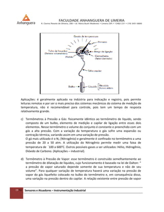 19/54 Sensores e Atuadores – Instrumentação Industrial
Aplicações: é geralmente aplicado na indústria para indicação e registro, pois permite
leituras remotas e por ser o mais preciso dos sistemas mecânicos do sistema de medição de
temperatura, não é recomendável para controle, pois tem um tempo de resposta
relativamente grande.
c) Termômetros à Pressão a Gás: fisicamente idêntico ao termômetro de líquido, sendo
composto de um bulbo, elemento de medição e capilar de ligação entre esses dois
elementos. Nesse termômetro o volume do conjunto é constante e preenchido com um
gás a alta pressão. Com a variação da temperatura o gás sofre uma expansão ou
contração térmica, variando assim em uma variação de pressão.
O gá mais utilizado é o N2 (Nitrogênio) e geralmente é confinado no termômetro a uma
pressão de 20 a 50 atm. A utilização do Nitrogênio permite medir uma faixa de
temperatura de
-
100 a 600°C. Outros possíveis gases a ser utilizados: Hélio, Hidrogênio,
Dióxido de Carbono. (Aplicações – industrial).
d) Termômetro à Pressão de Vapor: esse termômetro é construído semelhantemente ao
termômetro de dilatação de líquidos, cujo funcionamento é baseado na lei de Dalton: “
a pressão de vapor saturado depende somente de sua temperatura e não de seu
volume”. Para qualquer variação de temperatura haverá uma variação na pressão de
vapor do gás liquefeito colocado no bulbo do termômetro e, em consequência disso,
uma variação na pressão dentro do capilar. A relação existente entre pressão de vapor
 
