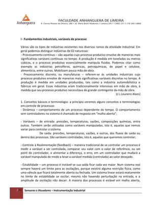 2/54 Sensores e Atuadores – Instrumentação Industrial
I - Fundamentos industriais, variáveis de processo
Vários são os tipos de indústrias existentes nos diversos ramos da atividade industrial. Em
geral podemos distinguir indústrias de 02 naturezas:
- Processamento contínuo – são aquelas cujo processo produtivo envolve de maneiras mais
significativas variáveis contínuas no tempo. A produção é medida em toneladas ou metros
cúbicos, e o processo produtivo essencialmente manipula fluidos. Podemos citar como
exemplo as indústrias petrolíferas, químicas, petroquímicas, de papel e celulose,
alimentícia, entre outras. Mobilizam pouca mão de obra.
- Processamento discreto, ou manufaturas – referem-se às unidades industriais cujo
processo produtivo envolve de maneiras mais significativas variáveis discretas no tempo. A
produção é medida em unidades produzidas, tais como a indústria automobilística e
fábricas em geral. Essas indústrias eram tradicionalmente intensivas em mão de obra, à
medida que seu processo produtivo necessitava de grande contingente da mão de obra.
(J.L.Loureiro Alves)
1. Conceitos básicos e terminologia: a princípio veremos alguns conceitos e terminologias
em controle de processos:
- Dinâmica – comportamento de um processo dependente do tempo. O comportamento
sem controladores no sistema é chamado de resposta em “malha aberta”;
- Variáveis – de entrada: pressões, temperaturas, vazões, composições químicas, entre
outras. Também serão utilizadas como variáveis manipuladas, isto é, aquelas que iremos
variar para controlar o sistema.
De saída: pressões, temperaturas, vazões, e outras, dos fluxos de saída ou
dentro dos processos. São variáveis controladas, isto é, aquelas que queremos controlar;
- Controle à Realimentação (feedback) – maneira tradicional de se controlar um processo é
medir a variável a ser controlada, comparar seu valor com o valor de referência, ou set
point do controlador, e alimentar a diferença, o erro, em um controlador que mudará a
variável manipulada de modo a levar a variável medida (controlada) ao valor desejado.
- Estabilidade – um processo é instável se sua saída ficar cada vez maior. Num sistema real
sempre haverá um limite para as oscilações, porque existirá alguma restrição física, como
uma válvula que ficará totalmente aberta ou fechada. Um sistema linear estará exatamente
no limite de estabilidade se oscilar, mesmo não havendo perturbação na entrada, e a
amplitude da oscilação não decair. A maioria dos processos é estável em malha aberta,
 