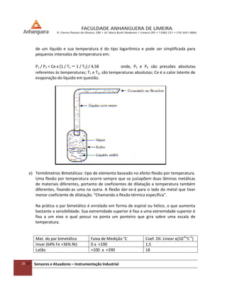 20/54 Sensores e Atuadores – Instrumentação Industrial
de um líquido e sua temperatura é do tipo logarítmica e pode ser simplificada para
pequenos intervalos de temperatura em:
P1 / P2 = Ce x [1 / T1 – 1 / T2] / 4,58 onde, P1 e P2 são pressões absolutas
referentes às temperaturas; T1 e T2, são temperaturas absolutas; Ce é o calor latente de
evaporação do líquido em questão.
e) Termômetros Bimetálicos: tipo de elemento baseado no efeito flexão por temperatura.
Uma flexão por temperatura ocorre sempre que se justapõem duas lâminas metálicas
de materiais diferentes, portanto de coeficientes de dilatação a temperatura também
diferentes, fixando-as uma na outra. A flexão dar-se-á para o lado do metal que tiver
menor coeficiente de dilatação. “Chamando a flexão térmica específica”.
Na prática o par bimetálico é enrolado em forma de espiral ou hélice, o que aumenta
bastante a sensibilidade. Sua extremidade superior é fixa a uma extremidade superior é
fixa a um eixo o qual possui na ponta um ponteiro que gira sobre uma escala de
temperatura.
Mat. do par bimetálico Faixa de Medição °C Coef. Dil. Linear α*10-6
°C-1
]
Invar (64% Fe +36% Ni) 0 a +100 1,5
Latão +100 a +390 18
 