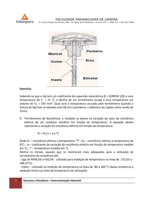 21/54 Sensores e Atuadores – Instrumentação Industrial
Exercício:
Sabendo-se que o Hg tem um coeficiente de expansão volumétrica β = 0,00018 1/K) a uma
temperatura de T1 = 15 °C, e dentro de um termômetro ocupa a essa temperatura um
volume de V0 = 193 mm³. Qual será a temperatura acusada pelo termômetro quando a
coluna de Hg tiver se elevado mais 50 mm (considerar o diâmetro do capilar como sendo de
1mm).
f) Termômetros de Resistência: a medição se baseia na variação do valor da resistência
elétrica de um condutor metálico em função da temperatura. A equação abaixo
representa a variação da resistência elétrica em função da temperatura:
RT = R0 (1 + α x T)
Onde RT – resistência elétrica a temperatura “T” ; R0 – resistência elétrica a temperatura de
0°C; - α – coeficiente de variação da resistência elétrica em função da temperatura medida
em °C; - T – temperatura medida em °C.
Dentro os metais, aqueles que se mostraram mais adequados para a utilização da
termometria de resistência são:
- Liga de Rh99,5% x Fe0,5% - utilizado para medição de temperatura na faixa de -272,65 a -
248,15°C);
- Cobre – utilizado na medição de temperatura na faixa de -80 a 260 °C (baixa resistência a
oxidação limita sua faixa de temperatura de utilização)
 