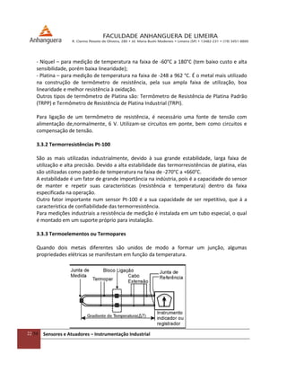 22/54 Sensores e Atuadores – Instrumentação Industrial
- Níquel – para medição de temperatura na faixa de -60°C a 180°C (tem baixo custo e alta
sensibilidade, porém baixa linearidade);
- Platina – para medição de temperatura na faixa de -248 a 962 °C. É o metal mais utilizado
na construção de termômetro de resistência, pela sua ampla faixa de utilização, boa
linearidade e melhor resistência à oxidação.
Outros tipos de termômetro de Platina são: Termômetro de Resistência de Platina Padrão
(TRPP) e Termômetro de Resistência de Platina Industrial (TRPI).
Para ligação de um termômetro de resistência, é necessário uma fonte de tensão com
alimentação de,normalmente, 6 V. Utilizam-se circuitos em ponte, bem como circuitos e
compensação de tensão.
3.3.2 Termorresistências Pt-100
São as mais utilizadas industrialmente, devido à sua grande estabilidade, larga faixa de
utilização e alta precisão. Devido a alta estabilidade das termorresistências de platina, elas
são utilizadas como padrão de temperatura na faixa de -270°C a +660°C.
A estabilidade é um fator de grande importância na indústria, pois é a capacidade do sensor
de manter e repetir suas características (resistência e temperatura) dentro da faixa
especificada na operação.
Outro fator importante num sensor Pt-100 é a sua capacidade de ser repetitivo, que á a
característica de confiabilidade das termorresistência.
Para medições industriais a resistência de medição é instalada em um tubo especial, o qual
é montado em um suporte próprio para instalação.
3.3.3 Termoelementos ou Termopares
Quando dois metais diferentes são unidos de modo a formar um junção, algumas
propriedades elétricas se manifestam em função da temperatura.
 