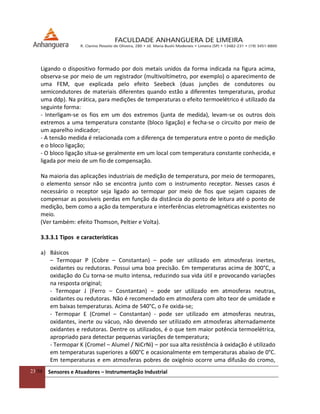 23/54 Sensores e Atuadores – Instrumentação Industrial
Ligando o dispositivo formado por dois metais unidos da forma indicada na figura acima,
observa-se por meio de um registrador (multivoltímetro, por exemplo) o aparecimento de
uma FEM, que explicada pelo efeito Seebeck (duas junções de condutores ou
semicondutores de materiais diferentes quando estão a diferentes temperaturas, produz
uma ddp). Na prática, para medições de temperaturas o efeito termoelétrico é utilizado da
seguinte forma:
- Interligam-se os fios em um dos extremos (junta de medida), levam-se os outros dois
extremos a uma temperatura constante (bloco ligação) e fecha-se o circuito por meio de
um aparelho indicador;
- A tensão medida é relacionada com a diferença de temperatura entre o ponto de medição
e o bloco ligação;
- O bloco ligação situa-se geralmente em um local com temperatura constante conhecida, e
ligada por meio de um fio de compensação.
Na maioria das aplicações industriais de medição de temperatura, por meio de termopares,
o elemento sensor não se encontra junto com o instrumento receptor. Nesses casos é
necessário o receptor seja ligado ao termopar por meio de fios que sejam capazes de
compensar as possíveis perdas em função da distância do ponto de leitura até o ponto de
medição, bem como a ação da temperatura e interferências eletromagnéticas existentes no
meio.
(Ver também: efeito Thomson, Peltier e Volta).
3.3.3.1 Tipos e características
a) Básicos
– Termopar P (Cobre – Constantan) – pode ser utilizado em atmosferas inertes,
oxidantes ou redutoras. Possui uma boa precisão. Em temperaturas acima de 300°C, a
oxidação do Cu torna-se muito intensa, reduzindo sua vida útil e provocando variações
na resposta original;
- Termopar J (Ferro – Cosntantan) – pode ser utilizado em atmosferas neutras,
oxidantes ou redutoras. Não é recomendado em atmosfera com alto teor de umidade e
em baixas temperaturas. Acima de 540°C, o Fe oxida-se;
- Termopar E (Cromel – Constantan) - pode ser utilizado em atmosferas neutras,
oxidantes, inerte ou vácuo, não devendo ser utilizado em atmosferas alternadamente
oxidantes e redutoras. Dentre os utilizados, é o que tem maior potência termoelétrica,
apropriado para detectar pequenas variações de temperatura;
- Termopar K (Cromel – Alumel / NiCrNi) – por sua alta resistência à oxidação é utilizado
em temperaturas superiores a 600°C e ocasionalmente em temperaturas abaixo de 0°C.
Em temperaturas e em atmosferas pobres de oxigênio ocorre uma difusão do cromo,
 