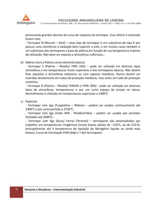 24/54 Sensores e Atuadores – Instrumentação Industrial
provocando grandes desvios da curva de resposta do termopar. Esse último é chamado
Green-root;
- Termopar N (Nicrosil – Nisil) – novo tipo de termopar é um substituto do tipo K por
possuir uma resistência à oxidação bem superior a este, e em muitos casos também é
um substituto dos termopares a base de platina em função de sua temperatura máxima
de utilização. Não deve ser exposto a atmosferas sulforosas.;
b) Nobres (tem a Platina como elemento básico)
- Termopar S (Platina – Rhodio/ PtRh 10%) – pode ser utilizado em diversos tipos
atmosferas e em temperaturas muito superiores a dos termopares básicos. Não devem
ficar expostos a atmosferas redutoras ou com vapores metálicos. Nunca devem ser
inseridos diretamente em tubos de proteção metálicos, mas antes em tudo de proteção
cerâmico;
- Termopar B (Platina – Rhodio/ PtRh6% e PtRh 30%) - pode ser utilizado em diversos
tipos de atmosferas, temperaturas e por um curto espaço de tempo no vácuo.
Normalmente é utilizado em temperaturas superiores a 1400°C.
c) Especiais
- Termopar com liga (Tungstênio – Rhênio) – podem ser usados continuamente até
2300°C e por curto período a 2750°C;
- Termopar com liga (Irídio 40% - Rhodio/Irídio) – podem ser usados por períodos
limitados até 2000°C;
- Termopar com liga (Ouro/ Ferro/ Chromel) – termopares são desenvolvidos par
trabalhar em temperaturas criogênicas (muito baixas abaixo de −150°C, ou de 123 K),
principalmente até à temperatura de ebulição do Nitrogênio líquido ou ainda mais
baixas). Curva de Correlação FEM (ddp) x T dos termopares
 