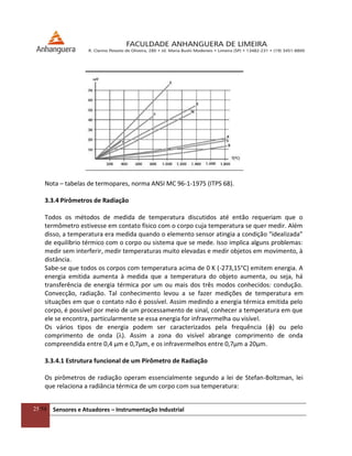 25/54 Sensores e Atuadores – Instrumentação Industrial
Nota – tabelas de termopares, norma ANSI MC 96-1-1975 (ITPS 68).
3.3.4 Pirômetros de Radiação
Todos os métodos de medida de temperatura discutidos até então requeriam que o
termômetro estivesse em contato físico com o corpo cuja temperatura se quer medir. Além
disso, a temperatura era medida quando o elemento sensor atingia a condição “idealizada”
de equilíbrio térmico com o corpo ou sistema que se mede. Isso implica alguns problemas:
medir sem interferir, medir temperaturas muito elevadas e medir objetos em movimento, à
distância.
Sabe-se que todos os corpos com temperatura acima de 0 K (-273,15°C) emitem energia. A
energia emitida aumenta à medida que a temperatura do objeto aumenta, ou seja, há
transferência de energia térmica por um ou mais dos três modos conhecidos: condução.
Convecção, radiação. Tal conhecimento levou a se fazer medições de temperatura em
situações em que o contato não é possível. Assim medindo a energia térmica emitida pelo
corpo, é possível por meio de um processamento de sinal, conhecer a temperatura em que
ele se encontra, particularmente se essa energia for infravermelha ou visível.
Os vários tipos de energia podem ser caracterizados pela frequência (ɸ) ou pelo
comprimento de onda (λ). Assim a zona do visível abrange comprimento de onda
compreendida entre 0,4 μm e 0,7μm, e os infravermelhos entre 0,7μm a 20μm.
3.3.4.1 Estrutura funcional de um Pirômetro de Radiação
Os pirômetros de radiação operam essencialmente segundo a lei de Stefan-Boltzman, lei
que relaciona a radiância térmica de um corpo com sua temperatura:
 