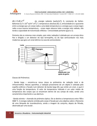 26/54 Sensores e Atuadores – Instrumentação Industrial
eb = Ɛ xδ x T4
eb, energia radiante [watts/m²]; δ, constante de Stefan-
Boltzman [5,7 x 10-8
w/m² x K4
]; T, temperatura absoluta [K]; Ɛ, emissividade (é o quociente
entre a energia que um corpo radia a uma dada temperatura e a energia que o corpo negro
radia a essa mesma temperatura, - corpo negro absorve toda a energia nele radiada, não
tendo a capacidade de transmissão reflexiva – emissividade portanto igual a 1).
Portanto são os sistemas mais simples, pois neles radiação é coletada por um arranjo ótico
fixo e dirigida a um detector do tipo termopilha, ou do tipo semicondutor nos mais
modernos que gera um sinal elétrico no caso do semicondutor.
Classes de Pirômetros:
- Banda larga – encontra-se nessa classe os pirômetros de radiação total e de
infravermelhos. Nesses aparelhos, a radiação proveniente de um objeto é coletada pelo
espelho esférico e focado num detector de banda larga (D), que emite um sinal, o qual é
uma função da temperatura. O valor de temperatura indicado é um valor médio de
temperatura dos corpos que se encontram dentro de seu campo de visão, sendo uma
característica importante a sua abertura.
- Banda estreita – chamado de pirômetro óptico. Ele se destina a temperaturas entre 700 e
4000 °C. A energia radiante emitida pelo corpo é focada por uma objetiva sobre o filamento
de uma lâmpada de incandescência, sendo a imagem do conjunto, depois de filtrada,
observada por uma ocular.
 
