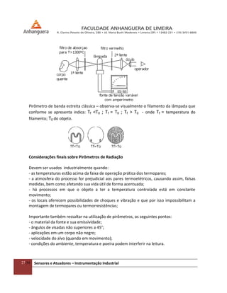 27/54 Sensores e Atuadores – Instrumentação Industrial
Pirômetro de banda estreita clássica – observa-se visualmente o filamento da lâmpada que
conforme se apresenta indica: Tf <T0 ; Tf = T0 ; Tf > T0 - onde Tf = temperatura do
filamento; T0 do objeto.
Considerações finais sobre Pirômetros de Radiação
Devem ser usados industrialmente quando:
- as temperaturas estão acima da faixa de operação prática dos termopares;
- a atmosfera do processo for prejudicial aos pares termoelétricos, causando assim, falsas
medidas, bem como afetando sua vida útil de forma acentuada;
- há processos em que o objeto a ter a temperatura controlada está em constante
movimento;
- os locais oferecem possibilidades de choques e vibração e que por isso impossibilitam a
montagem de termopares ou termorresistências;
Importante também ressaltar na utilização de pirômetros, os seguintes pontos:
- o material da fonte e sua emissividade;
- ângulos de visadas não superiores a 45°;
- aplicações em um corpo não negro;
- velocidade do alvo (quando em movimento);
- condições do ambiente, temperatura e poeira podem interferir na leitura.
 