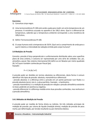 28/54 Sensores e Atuadores – Instrumentação Industrial
Exercícios:
1) Conceitue corpo negro.
2) Uma termorresitência Pt 100 está sendo usada para medir um certa temperatura de um
processo. A resistência acusada no aparelho é de 199,5 ohms. Qual é o diferencial de
temperatura, sabendo que a temperatura ambiente corresponde a uma resistência de
109,0 ohms.
3) Definir Termoressistências Pt 100.
4) O corpo humano está a temperatura de 310 K. Qual será o comprimento de onda para o
qual é máxima a intensidade da radiação emitida pelo corpo humano?
3.4 Medições de Pressão
Conceito: pressão é força perpendicular e uniformemente distribuída sobre uma superfície
plana de área unitária, e costuma ser representada por uma série de unidades: bar, psi,
atmosfera, pascal. Nos sistema internacional (SI) defini-se em Newton por metro quadrado
(N / m²) que é também conhecida por Pascal (pa).
Equação :
P = F / A (N / m²)
A pressão pode ser dividida em termos absolutos ou diferenciais, desta forma é comum
identificar três tipos de pressão: absoluta, manométrica e diferencial.
- pressão absoluta: é a diferença entre a pressão em um ponto particular num fluido e a
pressão absoluta (zero), isto é, o vácuo perfeito. Exemplo – o barômetro;
- pressão manométrica: é a medição da pressão em relação a pressão atmosférica existente
no local, podendo ser positiva ou negativa;
- pressão diferencial: é a diferença medida entre duas pressões conhecidas, mas nenhuma é
a pressão atmosférica.
3.4.1 Métodos de Medição de Pressão
A pressão pode ser medida de forma direta ou indireta. Há três métodos principais de
medição de pressão: por coluna de líquido (medição direta); medição de pressão de peso
morto; por deformação, por tensão resultante ou por elemento elástico.
 