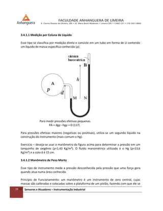 29/54 Sensores e Atuadores – Instrumentação Industrial
3.4.1.1 Medição por Coluna de Líquido
Esse tipo se classifica por medição direta e consiste em um tubo em forma de U contendo
um líquido de massa específica conhecida (ρ):
Para medir pressões efetivas pequenas.
PA + dgρ –hgρ = 0 (117)
Para pressões efetivas maiores (negativas ou positivas), utiliza-se um segundo líquido na
construção do instrumento (mais comum o Hg).
Exercício – deseja-se usar o manômetro da figura acima para determinar a pressão em um
tanquinho de oxigênio (ρ=1,43 Kg/m³). O fluido manométrico utilizado é o Hg (ρ=13,6
Kg/m³) e a cota d é 15 cm.
3.4.1.2 Manômetro de Peso Morto
Esse tipo de instrumento mede a pressão desconhecida pela pressão que uma força gera
quando atua numa área conhecida.
Princípio de Funcionamento: um manômetro é um instrumento de zero central, cujas
massas são calibradas e colocadas sobre a plataforma de um pistão, fazendo com que ele se
 
