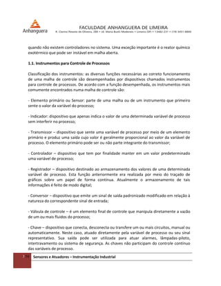 3/54 Sensores e Atuadores – Instrumentação Industrial
quando não existem controladores no sistema. Uma exceção importante é o reator químico
exotérmico que pode ser instável em malha aberta.
1.1. Instrumentos para Controle de Processos
Classificação dos instrumentos: as diversas funções necessárias ao correto funcionamento
de uma malha de controle são desempenhadas por dispositivos chamados instrumentos
para controle de processos. De acordo com a função desempenhada, os instrumentos mais
comumente encontrados numa malha de controle são:
- Elemento primário ou Sensor: parte de uma malha ou de um instrumento que primeiro
sente o valor da variável do processo;
- Indicador: dispositivo que apenas indica o valor de uma determinada variável de processo
sem interferir no processo;
- Transmissor – dispositivo que sente uma variável de processo por meio de um elemento
primário e produz uma saída cujo valor é geralmente proporcional ao valor da variável de
processo. O elemento primário pode ser ou não parte integrante do transmissor;
- Controlador – dispositivo que tem por finalidade manter em um valor predeterminado
uma variável de processo;
- Registrador – dispositivo destinado ao armazenamento dos valores de uma determinada
variável de processo. Esta função anteriormente era realizada por meio do traçado de
gráficos sobre um papel de forma contínua. Atualmente o armazenamento de tais
informações é feito de modo digital;
- Conversor – dispositivo que emite um sinal de saída padronizado modificado em relação à
natureza do correspondente sinal de entrada;
- Válvula de controle – é um elemento final de controle que manipula diretamente a vazão
de um ou mais fluidos do processo;
- Chave – dispositivo que conecta, desconecta ou transfere um ou mais circuitos, manual ou
automaticamente. Neste caso, atuado diretamente pela variável de processo ou seu sinal
representativo. Sua saída pode ser utilizada para atuar alarmes, lâmpadas-piloto,
intertravamento ou sistema de segurança. As chaves não participam do controle contínuo
das variáveis de processo.
 