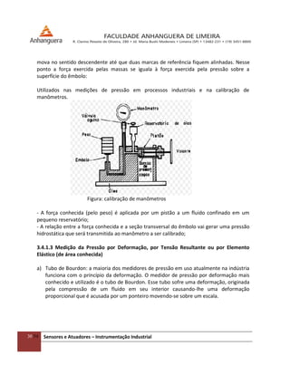30/54 Sensores e Atuadores – Instrumentação Industrial
mova no sentido descendente até que duas marcas de referência fiquem alinhadas. Nesse
ponto a força exercida pelas massas se iguala à força exercida pela pressão sobre a
superfície do êmbolo:
Utilizados nas medições de pressão em processos industriais e na calibração de
manômetros.
Figura: calibração de manômetros
- A força conhecida (pelo peso) é aplicada por um pistão a um fluido confinado em um
pequeno reservatório;
- A relação entre a força conhecida e a seção transversal do êmbolo vai gerar uma pressão
hidrostática que será transmitida ao manômetro a ser calibrado;
3.4.1.3 Medição da Pressão por Deformação, por Tensão Resultante ou por Elemento
Elástico (de área conhecida)
a) Tubo de Bourdon: a maioria dos medidores de pressão em uso atualmente na indústria
funciona com o princípio da deformação. O medidor de pressão por deformação mais
conhecido e utilizado é o tubo de Bourdon. Esse tubo sofre uma deformação, originada
pela compressão de um fluido em seu interior causando-lhe uma deformação
proporcional que é acusada por um ponteiro movendo-se sobre um escala.
 